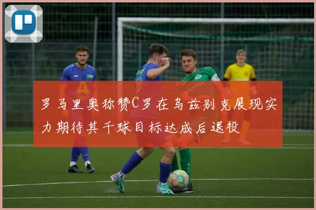 罗马里奥称赞C罗在乌兹别克展现实力期待其千球目标达成后退役