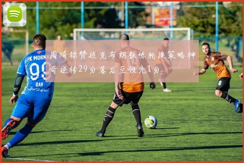 周琦称赞迈克布朗教练轮换策略神奇逆转29分落后至领先1分