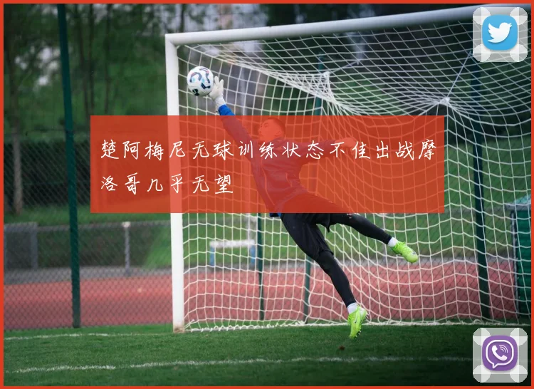 楚阿梅尼无球训练状态不佳出战摩洛哥几乎无望