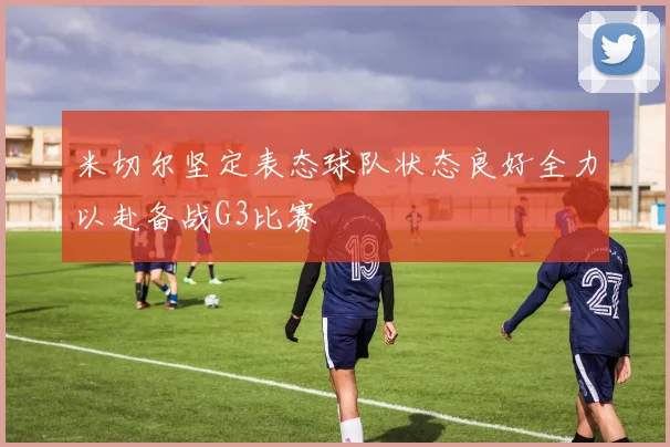 米切尔坚定表态球队状态良好全力以赴备战G3比赛