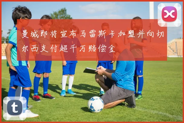 曼城即将宣布马雷斯卡加盟并向切尔西支付超千万赔偿金