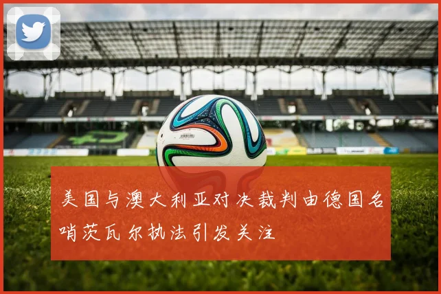 美国与澳大利亚对决裁判由德国名哨茨瓦尔执法引发关注