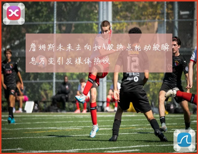 詹姆斯未来去向如A股热点轮动般瞬息万变引发媒体热议