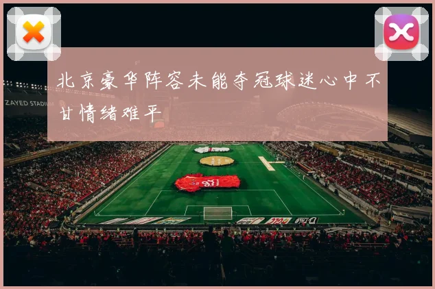 北京豪华阵容未能夺冠球迷心中不甘情绪难平
