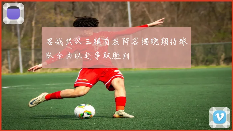客战武汉三镇首发阵容揭晓期待球队全力以赴争取胜利