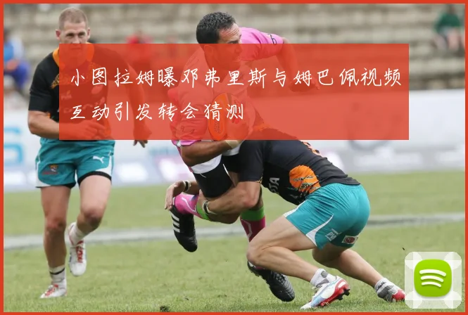 小图拉姆曝邓弗里斯与姆巴佩视频互动引发转会猜测