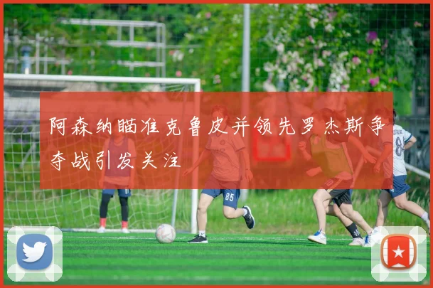 阿森纳瞄准克鲁皮并领先罗杰斯争夺战引发关注